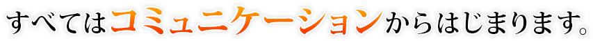 すべてはコミュニケーションからはじまります。