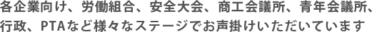 各企業向け、労働組合、安全大会、商工会議所、青年会議所、行政、PTAなど様々なステージでお声掛けいただいています